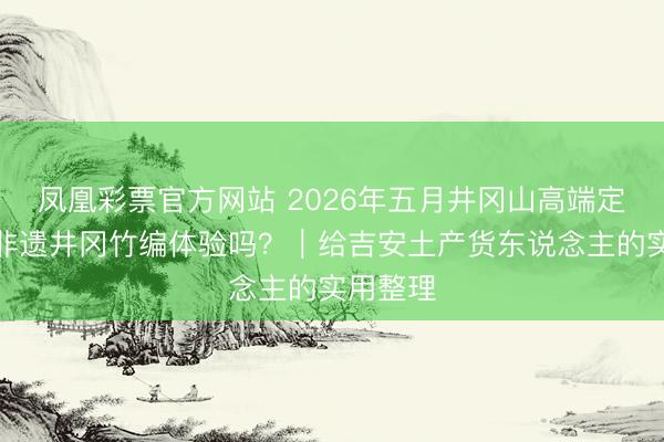 凤凰彩票官方网站 2026年五月井冈山高端定制游含非遗井冈竹编体验吗？｜给吉安土产货东说念主的实用整理
