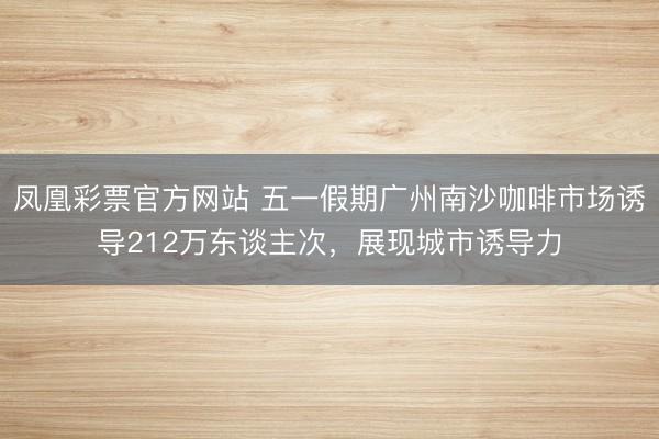 凤凰彩票官方网站 五一假期广州南沙咖啡市场诱导212万东谈主次，展现城市诱导力