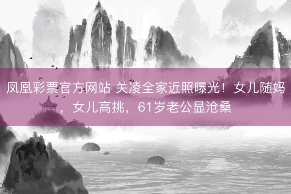 凤凰彩票官方网站 关凌全家近照曝光！女儿随妈，女儿高挑，61岁老公显沧桑