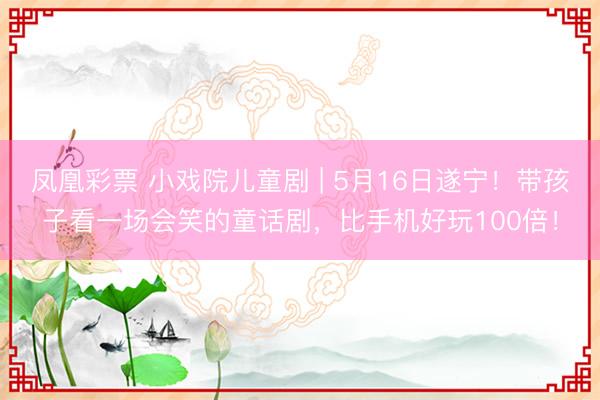 凤凰彩票 小戏院儿童剧 | 5月16日遂宁！带孩子看一场会笑的童话剧，比手机好玩100倍！